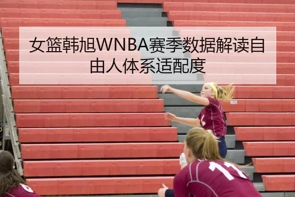 女篮韩旭WNBA赛季数据解读自由人体系适配度
